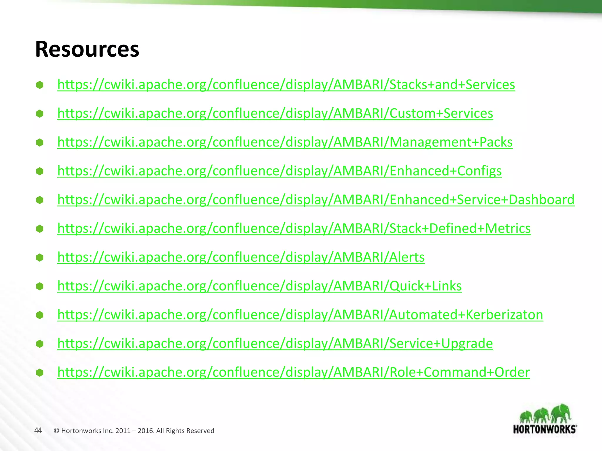 44 © Hortonworks Inc. 2011 – 2016. All Rights Reserved
Resources
 https://cwiki.apache.org/confluence/display/AMBARI/Stacks+and+Services
 https://cwiki.apache.org/confluence/display/AMBARI/Custom+Services
 https://cwiki.apache.org/confluence/display/AMBARI/Management+Packs
 https://cwiki.apache.org/confluence/display/AMBARI/Enhanced+Configs
 https://cwiki.apache.org/confluence/display/AMBARI/Enhanced+Service+Dashboard
 https://cwiki.apache.org/confluence/display/AMBARI/Stack+Defined+Metrics
 https://cwiki.apache.org/confluence/display/AMBARI/Alerts
 https://cwiki.apache.org/confluence/display/AMBARI/Quick+Links
 https://cwiki.apache.org/confluence/display/AMBARI/Automated+Kerberizaton
 https://cwiki.apache.org/confluence/display/AMBARI/Service+Upgrade
 https://cwiki.apache.org/confluence/display/AMBARI/Role+Command+Order
 