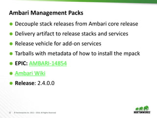 12 © Hortonworks Inc. 2011 – 2016. All Rights Reserved
Ambari Management Packs
 Decouple stack releases from Ambari core release
 Delivery artifact to release stacks and services
 Release vehicle for add-on services
 Tarballs with metadata of how to install the mpack
 EPIC: AMBARI-14854
 Ambari Wiki
 Release: 2.4.0.0
 