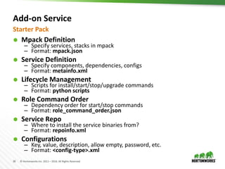 16 © Hortonworks Inc. 2011 – 2016. All Rights Reserved
Add-on Service
 Mpack Definition
– Specify services, stacks in mpack
– Format: mpack.json
 Service Definition
– Specify components, dependencies, configs
– Format: metainfo.xml
 Lifecycle Management
– Scripts for install/start/stop/upgrade commands
– Format: python scripts
 Role Command Order
– Dependency order for start/stop commands
– Format: role_command_order.json
 Service Repo
– Where to install the service binaries from?
– Format: repoinfo.xml
 Configurations
– Key, value, description, allow empty, password, etc.
– Format: <config-type>.xml
Starter Pack
 