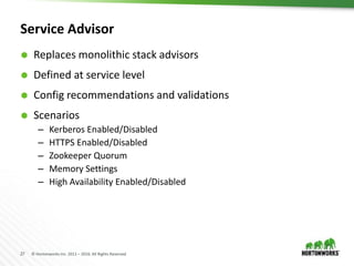 27 © Hortonworks Inc. 2011 – 2016. All Rights Reserved
Service Advisor
 Replaces monolithic stack advisors
 Defined at service level
 Config recommendations and validations
 Scenarios
– Kerberos Enabled/Disabled
– HTTPS Enabled/Disabled
– Zookeeper Quorum
– Memory Settings
– High Availability Enabled/Disabled
 