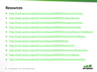 44 © Hortonworks Inc. 2011 – 2016. All Rights Reserved
Resources
 https://cwiki.apache.org/confluence/display/AMBARI/Stacks+and+Services
 https://cwiki.apache.org/confluence/display/AMBARI/Custom+Services
 https://cwiki.apache.org/confluence/display/AMBARI/Management+Packs
 https://cwiki.apache.org/confluence/display/AMBARI/Enhanced+Configs
 https://cwiki.apache.org/confluence/display/AMBARI/Enhanced+Service+Dashboard
 https://cwiki.apache.org/confluence/display/AMBARI/Stack+Defined+Metrics
 https://cwiki.apache.org/confluence/display/AMBARI/Alerts
 https://cwiki.apache.org/confluence/display/AMBARI/Quick+Links
 https://cwiki.apache.org/confluence/display/AMBARI/Automated+Kerberizaton
 https://cwiki.apache.org/confluence/display/AMBARI/Service+Upgrade
 https://cwiki.apache.org/confluence/display/AMBARI/Role+Command+Order
 