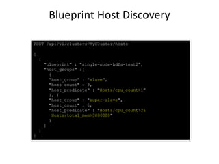 POST /api/v1/clusters/MyCluster/hosts
[
{
"blueprint" : "single-node-hdfs-test2",
"host_groups" :[
{
"host_group" : "slave",
"host_count" : 3,
"host_predicate" : "Hosts/cpu_count>1”
}, {
"host_group" : "super-slave",
"host_count" : 5,
"host_predicate" : "Hosts/cpu_count>2&
Hosts/total_mem>3000000"
}
]
}
]
Blueprint Host Discovery
 
