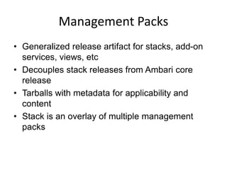 Management Packs
• Generalized release artifact for stacks, add-on
services, views, etc
• Decouples stack releases from Ambari core
release
• Tarballs with metadata for applicability and
content
• Stack is an overlay of multiple management
packs
 