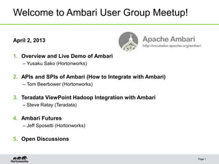Welcome to Ambari User Group Meetup!

April 2, 2013

1. Overview and Live Demo of Ambari
   – Yusaku Sako (Hortonworks)

2. APIs and SPIs of Ambari (How to Integrate with Ambari)
   – Tom Beerbower (Hortonworks)

3. Teradata ViewPoint Hadoop Integration with Ambari
   – Steve Ratay (Teradata)

4. Ambari Futures
   – Jeff Sposetti (Hortonworks)

5. Open Discussions


                                                            Page 1
 