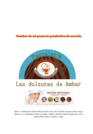 Nombre de mi proyecto productivo de servicio
Ofrece a su distinguida clientela deliciosos postres como; tortas bocaditos manjares y demás venga y
deléitese con sus infinidad de sabores que deleite. Pedidos a domicilio: 0969711016aproveche por su
primer pedido reclame su obsequio a elegir.
 