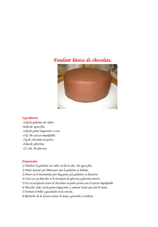 Fondant básico de chocolate.
Ingredientes:
-1cda.de gelatina sin sabor.
-6cdas.de agua fría.
-1cda.de goma tragacanto o cmc.
-1 kl. De azúcar impalpable.
-75g.de chocolate en polvo.
-2cdas.de glicerina.
-1/2 cda. De glucosa.
Preparación:
1) Disolver la gelatina sin sabor en las 6 cdas. De agua fría.
2) Dejar reposar por 20mts.par que la gelatina se hidrate.
3) Poner en el microondas por 8seg.para q la gelatina se disuelva.
4) Una vez ya disuelta se le incorpora la glucosa y glicerina mover.
5) En un recipiente tener el chocolate en polvo junto con el azúcar impalpable.
6) Mezclar todo con la goma tragacanto y amasar hasta que esté la masa.
7) Formar el bollo y guardarlo en la nevera.
8) Retirarlo de la nevera estirar la masa y proceder a utilizar.
 