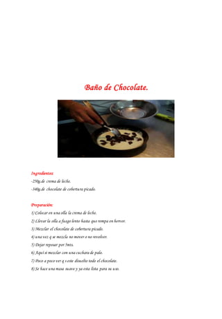 Baño de Chocolate.
Ingredientes:
-250g.de crema de leche.
-340g.de chocolate de cobertura picado.
Preparación:
1) Colocar en una olla la crema de leche.
2) Llevar la olla a fuego lento hasta que rompa en hervor.
3) Mezclar el chocolate de cobertura picado.
4) una vez q se mezcla no mover o no revolver.
5) Dejar reposar por 5mts.
6) Aquí si mezclar con una cuchara de palo.
7) Poco a poco ver q s este disuelto todo el chocolate.
8) Se hace una masa suave y ya esta lista para su uso.
 