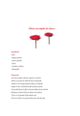 -Flores con empleo de clavos.-
Ingredientes:
-Glass.
-Manga pastelera.
-Colores vegetales.
-Clavos.
-Cortadores de flores.
-Mantequilla.
Preparacion:
1)Se coloca al glass colorante vegetal a su elección.
2)Poner en la parte de arriba del clavo mantequilla.
3)Colocar en la manga pastelera el glass y la boquilla.
4)Coger el clavo ir formando la flor pétalo por pétalo.
5)Se pueden formar las flores de pomos,dalias,narcisos,claveles.
6)Empezar a formar la flor de adentro hacia afuera.
7)Una vez ya formada la flor dejarla secar
8) )Ya seca la flor se la puede utilizar para todo decorado.
 