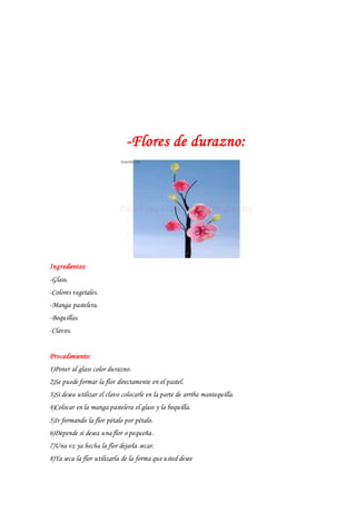 -Flores de durazno:
Ingredientes:
-Glass.
-Colores vegetales.
-Manga pastelera.
-Boquillas.
-Clavos.
Procedimiento:
1)Poner al glass color durazno.
2)Se puede formar la flor directamente en el pastel.
3)Si desea utilizar el clavo colocarle en la parte de arriba mantequilla.
4)Colocar en la manga pastelera el glass y la boquilla.
5)Ir formando la flor pétalo por pétalo.
6)Depende si desea una flor o pequeña .
7)Una vz ya hecha la flor dejarla secar.
8)Ya seca la flor utilizarla de la forma que usted desee
 