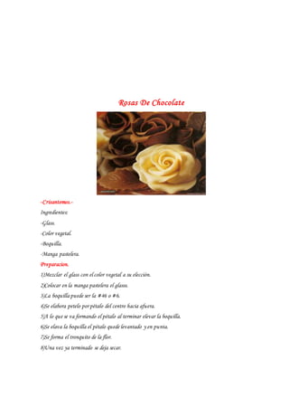 Rosas De Chocolate
-Crisantemos.-
Ingredientes:
-Glass.
-Color vegetal.
-Boquilla.
-Manga pastelera.
Preparacion.
1)Mezclar el glass con el color vegetal a su elección.
2)Colocar en la manga pastelera el glasss.
3)La boquilla puede ser la #46 o #6.
4)Se elabora petelo por pétalo del centro hacia afuera.
5)A lo que se va formando el pétalo al terminar elevar la boquilla.
6)Se elava la boquilla el pétalo quede levantado y en punta.
7)Se forma el tronquito de la flor.
8)Una vez ya terminado se deja secar.
 