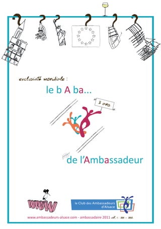 exclusivité mondiale :
              le b A ba...
                                                3 ans




                            de l’Ambassadeur




   www.ambassadeurs-alsace.com - ambassadaire 2011 vol. 1 : 2011 - 2012
 
