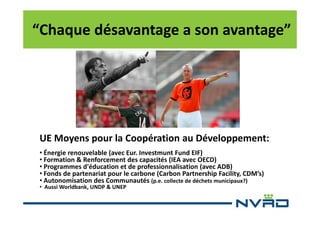 “Chaque désavantage a son avantage”

UE Moyens pour la Coopération au Développement:
• Énergie renouvelable (avec Eur. Investmunt Fund EIF)
• Formation & Renforcement des capacités (IEA avec OECD)
• Programmes d'éducation et de professionnalisation (avec ADB)
• Fonds de partenariat pour le carbone (Carbon Partnership Facility, CDM’s)
• Autonomisation des Communautés (p.e. collecte de déchets municipaux?)

• Aussi Worldbank, UNDP & UNEP

 