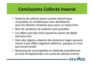 Conclusions Collecte Inversé
• Système de collecte porte à porte intensif pour
recyclables en combinaison avec déchèteries
pour les déchets résiduels peut avoir un impact fort
• Bien de variations de système sont possibles
• Les effets sont plus forts quand les points de dépôt
sont plus loin
• Dans des régions urbaines des distances larges peuvent
mener à des effets négatives (détritus, quoique ce n’est
pas encore testé)
• Beaucoup de municipalités en Hollande actuellement
en train d’implémenter une sorte de collecte inversé

 