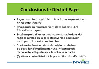 Conclusions le Déchet Paye
• Payer pour des recyclables mène à une augmentation
de collecte séparée
• (mais aussi au remplacement de la collecte libre
à la collecte payée)
• Système probablement moins convenable dans des
régions rurales où la collecte inversée peut avoir
un impact plus fort et moins cher
• Système intéressant dans des régions urbaines
où c’est dur d’implémenter une infrastructure
de collecte adéquate pour la collecte séparée
• (Système contradictoire à la prévention des déchets?)

 
