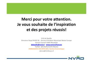 Merci pour votre attention.
Je vous souhaite de l’inspiration
et des projets réussis!
Erik de Baedts
Directeur Royal NVRD NL - Ancien-Président Municipal Waste Europe
Ancien Conseil ISWA Mondiale
debaedts@nvrd.nl - www.nvrd.nl/francais
Twitter: @erikafval (Erik Waste)
AMBASSADE DES PAYS-BAS, Section Economique
rab-ea@minbuza.nl

 
