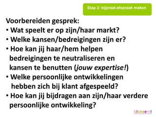 Stap 2: bijpraat-afspraak maken


Voorbereiden gesprek:
• Wat speelt er op zijn/haar markt?
• Welke kansen/bedreigingen zijn er?
• Hoe kan jij haar/hem helpen
 bedreigingen te neutraliseren en
 kansen te benutten (jouw expertise!)
• Welke persoonlijke ontwikkelingen
  hebben zich bij klant afgespeeld?
• Hoe kan jij bijdragen aan zijn/haar verdere
 persoonlijke ontwikkeling?
 