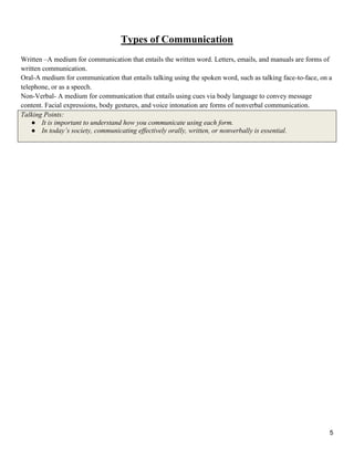 5
Types of Communication
Written –A medium for communication that entails the written word. Letters, emails, and manuals are forms of
written communication.
Oral-A medium for communication that entails talking using the spoken word, such as talking face-to-face, on a
telephone, or as a speech.
Non-Verbal- A medium for communication that entails using cues via body language to convey message
content. Facial expressions, body gestures, and voice intonation are forms of nonverbal communication.
Talking Points:
● It is important to understand how you communicate using each form.
● In today‟s society, communicating effectively orally, written, or nonverbally is essential.
 