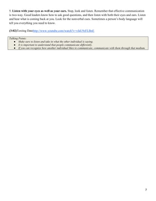 7
5. Listen with your eyes as well as your ears. Stop, look and listen. Remember that effective communication
is two-way. Good leaders know how to ask good questions, and then listen with both their eyes and ears. Listen
and hear what is coming back at you. Look for the nonverbal cues. Sometimes a person‘s body language will
tell you everything you need to know.
(3:02)Texting Datehttp://www.youtube.com/watch?v=vfaU9zFLBnE
Talking Points:
● Make sure to listen and take in what the other individual is saying.
● It is important to understand that people communicate differently.
● If you can recognize how another individual likes to communicate, communicate with them through that medium.
 