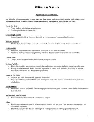 4
Offices and Services
Departments you should know…
The following information is a list of some important departments students should be familiar with to better assist
student ambassadors. **If your campus calls them something different then please change the name.
Career Services
● Assist students with their career aspirations.
● Possibly provides career counseling.
Counseling & Health
● Counseling and health services provide health services to students, both mental and physical.
Disability Services
● The Disability Services office assists students with documented disabilities with their accommodations
Residence Life
● Residence life provides a safe environment for students to live while on campus.
● Residence life may administer programming outside of the classroom which students can take part in.
Campus Police
● Campus police is responsible for the institutions safety as a whole.
Registrar’s Office
● The registrar‘s office is responsible primarily for academic documentation, including transcripts and grades.
● Some possible services are but not limited to registration of classes in all semesters, scheduling of courses,
enrollment verifications and changes to majors/minors.
Financial Aid Office
● Financial Aid helps with all things regarding financial aid.
● May help with filling out the FASFA form, finding work study jobs, provides information about grants and
scholarships.
Bursar’s Office
● The bursar's office is responsible for all billing aspects surrounding your education. This is where students receive
their bills from
International Student Office
● Assists international students with acclimation to campus.
Library
● The library provides students with information both virtually and in person. There are many places to learn and
study within the library.
● The library staff provides students with help with finding information out for papers and/or projects.
 