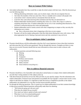 7
How to Connect With Visitors
● Ask student ambassadors how they would like to make the initial contact with their tours. After this discussion go
over the following ideas:
○ Offering Identifying information: name, year in school, major, where do you originate from etc.
○ Ask where the members of the tour came from. This is a valuable tool to connect with people with.
○ Learn about visitor‘s interests and try to incorporate them into the tour.
○ Learn how they came about knowing about institution and why they are interested in it.
○ Student ambassadors should mention something they notice on a visitor, like a logo or a school or
something along those lines. If student ambassador can try to tie it into something about themselves. This
will form a connection between the visitor and ambassador.
○ Student ambassadors need to remain current with what is happening on campus so they can relay this
information on to visitors.
■ Have a discussion about what is happening at this time on your campus.
○ Presenter will ask the student ambassadors what they think about sharing their story with visitors. Talk
about appropriate level of sharing of personal stories and why sometimes it may not be ok.
How to anticipate visitor’s questions
● Presenter should discuss with the ambassadors what they feel is most important to know about their institution
and what areas they feel will be most questioned. Then go through their answers. Examples are below in case
these are not covered. Presenter should find out some information on these areas in order to discuss with
ambassadors.
○ Common questions surround following areas:
■ Dinning
■ Banking
■ Computers
■ Wellness and recreation
■ Living situations
■ Safety concerns
■ Green initiatives (recycling etc.)
How to address financial concerns
● Presenter should have a list of possible work study places and job places on campus where student ambassadors
can refer their visiting students to if the subject comes up.
● Talk about financial aid and the services the office provides on your specific campus. Pass this information onto
student ambassadors. Financial issues and questions are probably the top of people‘s concern and it can be a scary
subject to talk about for students. It is important to make this lesson as simplified as possible so the student
ambassadors can understand it in a way they can best answer possible questions.
● Go through the following questions. This is a good way for student ambassadors to use their common knowledge
to help answer possible financial questions and possibly make them less daunting.
○ ―Will tuition be going up in the next year?
○ What does the student fees go towards?
○ How much can I plan to spend on books each semester?
○ What does it cost of an annual parking pass?
○ Are all scholarships just based on grades?
 