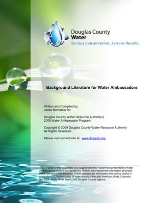 Background Literature for Water Ambassadors



    Written and Compiled by:
    Jacob Bornstein for:

    Douglas County Water Resource Authority’s
    2009 Water Ambassador Program

    Copyright © 2009 Douglas County Water Resource Authority
    All Rights Reserved

    Please visit out website at: www.dcwater.org




The purpose of this document is to supplement the PowerPoint presentation Water
Ambassadors receive during training. Rather than repeat the information provided
there, this document provides further background information that will be useful in
understanding the backdrop of water issues in the arid American West, Colorado,
the South Platte River Basin, and Douglas County regions.
 
