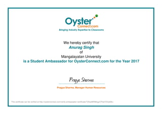 We hereby certify that
Anurag Singh
of
Mangalayatan University
is a Student Ambassador for OysterConnect.com for the Year 2017
Pragya Sharma
Pragya Sharma, Manager Human Resources
This certificate can be verified at http://oysterconnect.com/verify-ambassador-certificate/T25saW5lMzgyOTkwY2VydGk=
Powered by TCPDF (www.tcpdf.org)
 