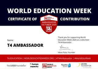 Thank you for supporting World
Education Week 2020 as a volunteer
T4 Ambassador.
Vikas Pota, Founder
CERTIFICATE OF CONTRIBUTION
WORLD EDUCATION WEEK
T4 AMBASSADOR
T4.EDUCATION | WORLDEDUCATIONWEEK.ORG | #T4Ambassador | #WorldEduWeek
Name:
 