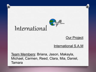 Our Project
International S.A.M
Team Members: Briana, Jason, Makayla,
Michael, Carmen, Reed, Clara, Mia, Daniel,
Tamara
International
 