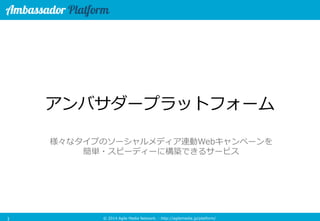 © 2014 Agile Media Network. - http://agilemedia.jp/platform/ 
アンバサダープラットフォーム 
様々なタイプのソーシャルメディア連動Webキャンペーンを 
簡単・スピーディーに構築できるサービス 1 
 