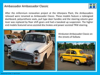Ambassador Ambassador Classic

      After the millennium renovation project at the Uttarpara Plant, the Ambassadors
      released were renamed as Ambassador Classic. These models feature a redesigned
      dashboard, polyurethane seats, pull type door handles and the steering column gear
      lever was replaced by floor shift gears and had a tweaked up suspension. The higher
      end models featured servo assisted disc brakes and power assisted TRW steering.


                                                        Hindustan Ambassador Classic on
                                                        the streets of Kolkata




Mohammed Umair- 3rd sem B.com
 