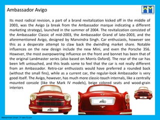 Ambassador Avigo
       Its most radical revision, a part of a brand revitalization kicked off in the middle of
       2003, was the Avigo (a break from the Ambassador marque indicating a different
       marketing strategy), launched in the summer of 2004. The revitalization consisted of
       the Ambassador Classic of mid-2003, the Ambassador Grand of late-2003, and the
       aforementioned Avigo, designed by Manvindra Singh. Car enthusiasts, however see
       this as a desperate attempt to claw back the dwindling market share. Notable
       influences on the new design include the new Mini, and even the Porsche 356.
       However, the most overpowering influence on the front and bonnet has been that of
       the original Landmaster series (also based on Morris Oxford). The rear of the car has
       been left untouched, and this leads some to feel that the car is not really different
       from an Ambassador. Retro-car enthusiasts would have preferred a rounded back
       (without the small fins), while as a current car, the regular-look Ambassador is very
       good itself. The Avigo, however, has much more classic-touch internals, like a centrally
       mounted console (like the Mark IV models), beige colored seats and wood-grain
       interiors




Mohammed Umair- 3rd sem B.com
 