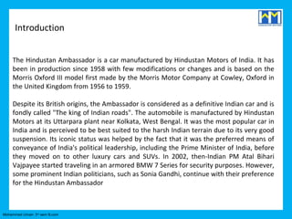 Introduction


     The Hindustan Ambassador is a car manufactured by Hindustan Motors of India. It has
     been in production since 1958 with few modifications or changes and is based on the
     Morris Oxford III model first made by the Morris Motor Company at Cowley, Oxford in
     the United Kingdom from 1956 to 1959.

     Despite its British origins, the Ambassador is considered as a definitive Indian car and is
     fondly called "The king of Indian roads". The automobile is manufactured by Hindustan
     Motors at its Uttarpara plant near Kolkata, West Bengal. It was the most popular car in
     India and is perceived to be best suited to the harsh Indian terrain due to its very good
     suspension. Its iconic status was helped by the fact that it was the preferred means of
     conveyance of India's political leadership, including the Prime Minister of India, before
     they moved on to other luxury cars and SUVs. In 2002, then-Indian PM Atal Bihari
     Vajpayee started traveling in an armored BMW 7 Series for security purposes. However,
     some prominent Indian politicians, such as Sonia Gandhi, continue with their preference
     for the Hindustan Ambassador



Mohammed Umair- 3rd sem B.com
 