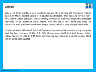 Origins
      When the Birlas wanted a new model to replace their already old Hindustan models
      based on Morris Oxford Series II (Hindustan Landmaster), they scouted for the then-
      new Morris Oxford Series III. The car initially came with a side valve engine but was later
      improved to an overhead valve engine. Also the car at that point was quite an
      innovation with a fully enclosed monocoque chassis, which is why it is spacious inside.

      Hindustan Motors Limited (HM), India's pioneering automobile manufacturing company
      and flagship company of the C.K. Birla Group was established just before Indian
      independence, in 1942 by B.M. Birla, commencing operations in a small assembly plant
      in Port Okha near Gujarat,




Mohammed Umair- 3rd sem B.com
 