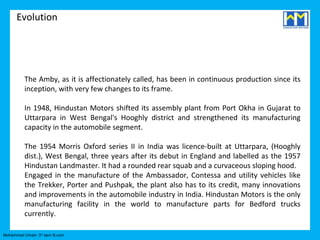 Evolution




          The Amby, as it is affectionately called, has been in continuous production since its
          inception, with very few changes to its frame.

          In 1948, Hindustan Motors shifted its assembly plant from Port Okha in Gujarat to
          Uttarpara in West Bengal's Hooghly district and strengthened its manufacturing
          capacity in the automobile segment.

          The 1954 Morris Oxford series II in India was licence-built at Uttarpara, (Hooghly
          dist.), West Bengal, three years after its debut in England and labelled as the 1957
          Hindustan Landmaster. It had a rounded rear squab and a curvaceous sloping hood.
          Engaged in the manufacture of the Ambassador, Contessa and utility vehicles like
          the Trekker, Porter and Pushpak, the plant also has to its credit, many innovations
          and improvements in the automobile industry in India. Hindustan Motors is the only
          manufacturing facility in the world to manufacture parts for Bedford trucks
          currently.

Mohammed Umair- 3rd sem B.com
 