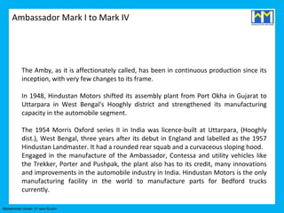 Ambassador Mark I to Mark IV




          The Amby, as it is affectionately called, has been in continuous production since its
          inception, with very few changes to its frame.

          In 1948, Hindustan Motors shifted its assembly plant from Port Okha in Gujarat to
          Uttarpara in West Bengal's Hooghly district and strengthened its manufacturing
          capacity in the automobile segment.

          The 1954 Morris Oxford series II in India was licence-built at Uttarpara, (Hooghly
          dist.), West Bengal, three years after its debut in England and labelled as the 1957
          Hindustan Landmaster. It had a rounded rear squab and a curvaceous sloping hood.
          Engaged in the manufacture of the Ambassador, Contessa and utility vehicles like
          the Trekker, Porter and Pushpak, the plant also has to its credit, many innovations
          and improvements in the automobile industry in India. Hindustan Motors is the only
          manufacturing facility in the world to manufacture parts for Bedford trucks
          currently.

Mohammed Umair- 3rd sem B.com
 