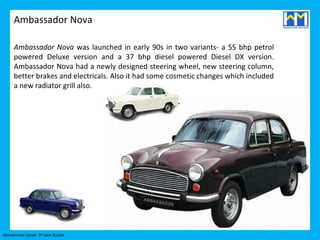 Ambassador Nova

     Ambassador Nova was launched in early 90s in two variants- a 55 bhp petrol
     powered Deluxe version and a 37 bhp diesel powered Diesel DX version.
     Ambassador Nova had a newly designed steering wheel, new steering column,
     better brakes and electricals. Also it had some cosmetic changes which included
     a new radiator grill also.




Mohammed Umair- 3rd sem B.com
 