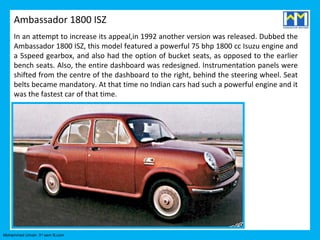 Ambassador 1800 ISZ
     In an attempt to increase its appeal,in 1992 another version was released. Dubbed the
     Ambassador 1800 ISZ, this model featured a powerful 75 bhp 1800 cc Isuzu engine and
     a 5speed gearbox, and also had the option of bucket seats, as opposed to the earlier
     bench seats. Also, the entire dashboard was redesigned. Instrumentation panels were
     shifted from the centre of the dashboard to the right, behind the steering wheel. Seat
     belts became mandatory. At that time no Indian cars had such a powerful engine and it
     was the fastest car of that time.




Mohammed Umair- 3rd sem B.com
 