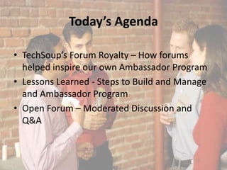 Today’s Agenda

• TechSoup’s Forum Royalty – How forums
  helped inspire our own Ambassador Program
• Lessons Learned - Steps to Build and Manage
  and Ambassador Program
• Open Forum – Moderated Discussion and
  Q&A
 