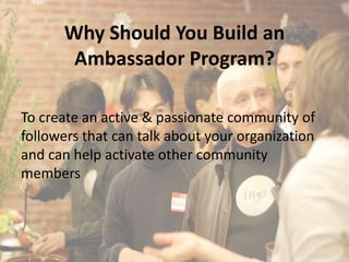Why Should You Build an
       Ambassador Program?

To create an active & passionate community of
followers that can talk about your organization
and can help activate other community
members
 