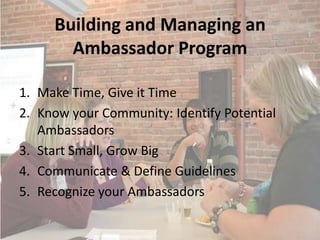 Building and Managing an
       Ambassador Program

1. Make Time, Give it Time
2. Know your Community: Identify Potential
   Ambassadors
3. Start Small, Grow Big
4. Communicate & Define Guidelines
5. Recognize your Ambassadors
 