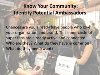 Know Your Community:
    Identify Potential Ambassadors

Chances are you already have people who love
your organization and brand. This inner circle of
super fans are already active and connected.
Who are they? What do they have in common?
What do they need/want?
 