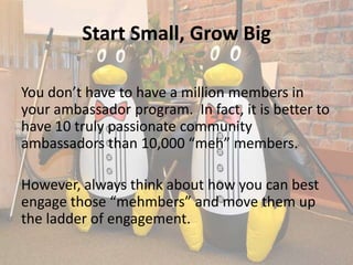 Start Small, Grow Big

You don’t have to have a million members in
your ambassador program. In fact, it is better to
have 10 truly passionate community
ambassadors than 10,000 “meh” members.

However, always think about how you can best
engage those “mehmbers” and move them up
the ladder of engagement.
 