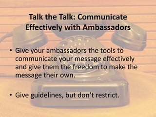 Talk the Talk: Communicate
     Effectively with Ambassadors

• Give your ambassadors the tools to
  communicate your message effectively
  and give them the freedom to make the
  message their own.

• Give guidelines, but don’t restrict.
 