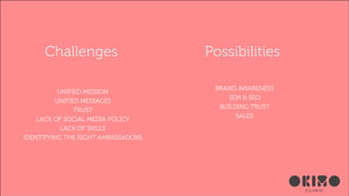Challenges
UNIFIED MISSION
UNIFIED MESSAGES
TRUST
LACK OF SOCIAL MEDIA POLICY
LACK OF SKILLS
IDENTIFYING THE RIGHT AMBASSADORS

Possibilities
BRAND AWARENESS
SEM & SEO
BUILDING TRUST
SALES

 