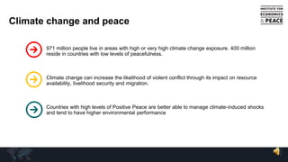 Climate change and peace
971 million people live in areas with high or very high climate change exposure. 400 million
reside in countries with low levels of peacefulness.
Climate change can increase the likelihood of violent conflict through its impact on resource
availability, livelihood security and migration.
Countries with high levels of Positive Peace are better able to manage climate-induced shocks
and tend to have higher environmental performance
 