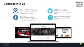 Connect with us
visionofhumanity.org
Explore peace indexes, peace research
and peace news and articles.
GlobalPeaceIndex
Like us on Facebook for articles, video
and other peace related content.
@GlobPeaceIndex
Keep up to date with the latest peace
news.
@GlobalPeaceIndex
Get the latest news and stories on
Instagram.
 