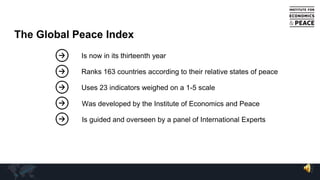 The Global Peace Index
Is now in its thirteenth year
Ranks 163 countries according to their relative states of peace
Uses 23 indicators weighed on a 1-5 scale
Was developed by the Institute of Economics and Peace
Is guided and overseen by a panel of International Experts
 