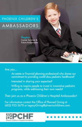 Are you...
•	 An estate or financial planning professional who shares our
commitment to providing world-class pediatric healthcare?
•	 Interested in sharing your expertise?
•	 Willing to inspire people to invest in innovative pediatric
programs, while addressing their own needs?
Then join us as a Phoenix Children’s Hospital Ambassador!
For information contact the Office of Planned Giving at
(602) 933-2678 or LegacyGiving@phoenixchildrens.com.
Hayden
Cancer Survivor &
Future Ambassador
 