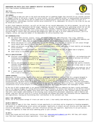 AMBASSADORS	
  FOR	
  AFRICA	
  (AFA)	
  CHIEF	
  COMMUNITY	
  ARCHITECT	
  JOB	
  DESCRIPTION	
  
http://www.facebook.com/Ambassadors4Africa	
  
	
         	
  
JOB	
  TITLE:	
  
Chief	
  Community	
  Architect	
  
                                                                                                                                                              Create.	
  Connect.	
  Contribute.	
  
JOB	
  SUMMARY:	
  
Are	
  you	
  looking	
  to	
  make	
  your	
  mark	
  in	
  the	
  world	
  and	
  become	
  part	
  of	
  something	
  bigger	
  than	
  yourself?	
  Do	
  you	
  consider	
  yourself	
  
an	
  engaged	
  citizen	
  of	
  the	
  world,	
  crusader	
  for	
  social	
  justice,	
  skillful	
  community	
  builder,	
  or	
  budding	
  global	
  businessperson	
  
extraordinaire?	
  Do	
  you	
  love	
  Africa	
  and	
  its	
  people	
  with	
  an	
  undying	
  passion?	
  Do	
  you	
  have	
  what	
  it	
  takes	
  to	
  be	
  part	
  of	
  a	
  
highly	
  ambitious,	
  unyieldingly	
  resilient	
  startup	
  social	
  enterprise?	
  If	
  so,	
  Ambassadors	
  for	
  Africa	
  is	
  the	
  tribe	
  for	
  you	
  and	
  
we	
  invite	
  you	
  to	
  join	
  us!	
  
	
  
As	
  AFA’s	
  Chief	
  Community	
  Architect,	
  you	
  will	
  set	
  the	
  tone	
  for	
  our	
  nascent	
  Ambassadors	
  for	
  Africa	
  movement.	
  You	
  will	
  be	
  the	
  
gatekeeper	
  between	
  the	
  organization	
  and	
  the	
  larger	
  community,	
  and	
  you’ll	
  be	
  responsible	
  for	
  generating	
  content	
  for	
  all	
  AFA	
  
social	
  media	
  platforms,	
  including	
  Facebook,	
  Twitter,	
  Pintrest,	
  YouTube,	
  LinkedIn,	
  and	
  Ambassadors4Africa.org.	
  It’s	
  your	
  
job	
  to	
  get	
  people	
  curious	
  about	
  AFA,	
  turn	
  curious	
  people	
  into	
  supporters,	
  and	
  from	
  there,	
  keep	
  supporters	
  engaged	
  and	
  
excited	
  enough	
  to	
  convert	
  them	
  into	
  bonafide	
  AFA	
  evangelicals!	
  When	
  you	
  sign	
  on	
  as	
  Chief	
  Community	
  Architect,	
  you’re	
  an	
  
integral,	
  active,	
  and	
  long-­‐term	
  member	
  of	
  the	
  Ambassadors	
  for	
  Africa	
  Executive	
  Team.	
  
	
  
KEY	
  RESPONSIBILITIES:	
  
      ●     Get	
  behind	
  AFA’s	
  mission,	
  purpose,	
  values,	
  and	
  program	
  model	
  with	
  100%	
  enthusiasm.	
  Play	
  a	
  big,	
  committed,	
  
            audacious,	
  sometimes	
  stressful,	
  but	
  ultimately	
  rewarding	
  role	
  in	
  building	
  AFA	
  into	
  a	
  groundbreaking	
  community	
  and	
  
            social	
  movement.	
  Note:	
  This	
  is	
  truly	
  the	
  most	
  important	
  responsibility/qualification	
  of	
  all!!	
  
      ●     Define	
  and	
  execute	
  on	
  a	
  clear	
  social	
  media	
  vision	
  and	
  strategy,	
  i.e.	
  how	
  will	
  we	
  express	
  our	
  core	
  values	
  through	
  
            social	
  media?	
  What	
  specific	
  tactics	
  and	
  tools	
  will	
  we	
  employ	
  to	
  engage	
  our	
  community?	
  
      ●     Update	
  and	
  maintain	
  social	
  media	
  accounts	
  on	
  a	
  consistent	
  basis;	
  ensure	
  continuity	
  of	
  brand	
  identity	
  and	
  messaging	
  
            across	
  platforms.	
  
      ●     Attend	
  weekly	
  Executive	
  team	
  meetings;	
  check-­‐in	
  informally	
  throughout	
  the	
  week	
  to	
  update	
  team	
  on	
  progress.	
  
      ●     Other	
  duties	
  as	
  discussed,	
  agreed	
  upon,	
  and	
  assigned.	
  
	
  
SKILLS	
  &	
  QUALIFICATIONS:	
  
      ●     Excellent	
  interpersonal,	
  communication,	
  and	
                                        ●      Sincere,	
  humble,	
  respectful,	
  and	
  hardworking	
  with	
  
            listening	
  skills;	
  ability	
  to	
  communicate	
                                               an	
  extremely	
  high	
  level	
  of	
  personal	
  and	
  ethical	
  
            constructively	
  across	
  differences	
  is	
  an	
  absolute	
                                    integrity.	
  
            must.	
                                                                                       ●      Capacity	
  to	
  work	
  under	
  pressure	
  and	
  meet	
  
      ●     Ability	
  and	
  willingness	
  to	
  work	
  in	
  close	
  and	
                                  deadlines	
  while	
  observing	
  high	
  quality	
  standards.
            constant	
  collaboration	
  with	
  members	
  of	
  AFA	
                                   ●      Skilled	
  on	
  a	
  computer	
  and	
  already	
  adept	
  on	
  social	
  
            executive	
  team.	
                                                                                 media	
  platforms.
      ●     Passionate	
  and	
  energetic	
  with	
  a	
  decidedly	
  social	
                          ●      New	
  York	
  City	
  base	
  is	
  ideal	
  and	
  preferred,	
  but	
  if	
  
            entrepreneurial	
  spirit.	
                                                                         you’re	
  right	
  for	
  the	
  team	
  and	
  out	
  of	
  town,	
  we’ll	
  
                                                                                                                 make	
  it	
  work.
      ●     A	
  ‘people	
  person’	
  who	
  knows	
  how	
  to	
  enroll	
  others	
  
            into	
  a	
  cause	
  or	
  movement.	
  
	
  
COMPANY	
  OVERVIEW:	
  
Ambassadors	
  for	
  Africa	
  brings	
  together	
  black	
  American	
  youth	
  ages	
  7-­‐24	
  from	
  all	
  walks	
  of	
  life	
  for	
  a	
  program	
  designed	
  to	
  
develop	
  their	
  global	
  leadership	
  capacity	
  while	
  preparing	
  them	
  for	
  a	
  life	
  as	
  advocates	
  for	
  meaningful	
  and	
  sustainable	
  
African	
  development.	
  After	
  completing	
  a	
  curriculum	
  rooted	
  in	
  responsible	
  volunteerism	
  &	
  cultural	
  exchange,	
  social	
  
entrepreneurship,	
  and	
  Black	
  &	
  African	
  Studies,	
  youth	
  participate	
  in	
  service	
  trips	
  to	
  Africa,	
  where	
  they	
  form	
  sustainable	
  
relationships	
  with	
  African	
  youth	
  &	
  community	
  partners	
  in	
  key	
  sectors.	
  Upon	
  their	
  return	
  to	
  the	
  U.S.,	
  participants	
  complete	
  
collaborative	
  social	
  action	
  projects	
  to	
  effect	
  change	
  in	
  the	
  areas	
  of	
  African	
  development	
  most	
  meaningful	
  to	
  them.	
  	
  
	
  
At	
  the	
  core	
  of	
  AFA’s	
  program	
  model	
  is	
  our	
  abiding	
  belief	
  that	
  the	
  black	
  American	
  community	
  has	
  been	
  a	
  sorely	
  overlooked	
  
ally	
  in	
  the	
  ongoing	
  struggle	
  for	
  lasting	
  African	
  prosperity.	
  Furthermore,	
  we	
  believe	
  that	
  exposure	
  to	
  the	
  African	
  cultural	
  
and	
  socio-­‐economic	
  milieu	
  will	
  empower	
  black	
  youth	
  with	
  a	
  more	
  complete	
  perception	
  of	
  their	
  personal	
  identity	
  and	
  equip	
  
them	
  with	
  a	
  more	
  dynamic	
  understanding	
  of	
  the	
  pressing	
  issues	
  facing	
  Africa-­‐descendant	
  communities,	
  both	
  in	
  America	
  and	
  
abroad.	
  Long	
  term,	
  AFA	
  will	
  serve	
  as	
  a	
  critical	
  facilitating	
  link	
  between	
  AFA	
  alumni	
  and	
  continental	
  African	
  communities	
  
and	
  organizations,	
  fueling	
  and	
  facilitating	
  their	
  contributions	
  to	
  the	
  continent	
  over	
  time.	
  
	
  
WEEKLY	
  TIME	
  COMMITMENT:	
  
Varies,	
  but	
  an	
  anticipated	
  average	
  of	
  4	
  hours	
  per	
  week	
  to	
  start:	
  2	
  hour	
  weekly	
  team	
  meeting	
  and	
  2	
  hours	
  independent	
  work.	
  
	
  
SALARY	
  &	
  BENEFITS:	
  
No	
  paid	
  salary	
  or	
  wage	
  at	
  this	
  time.	
  Benefits	
  include	
  opportunity	
  to	
  contribute	
  and	
  be	
  recognized	
  as	
  founding	
  management	
  
team	
  member	
  of	
  a	
  groundbreaking	
  social	
  venture	
  and	
  movement.	
  Opportunity	
  to	
  network	
  and	
  work	
  directly	
  with	
  high-­‐impact	
  AFA	
  
executive	
  team	
  members,	
  board	
  members,	
  and	
  other	
  influential	
  partners	
  and	
  supporters.	
  Opportunity	
  to	
  use	
  your	
  passion,	
  
energy,	
  and	
  ingenuity	
  to	
  shape	
  and	
  build	
  something	
  great	
  in	
  your	
  lifetime.	
  
	
  
TO	
  APPLY:	
  
Please	
  send	
  resume	
  and	
  brief	
  email	
  stating	
  your	
  interest	
  to:	
  ambassadors4africa@gmail.com	
  Attn:	
  AFA	
  Team,	
  with	
  subject	
  
line	
  “AFA	
  Chief	
  Community	
  Architect	
  Application	
  –	
  First	
  Name	
  Last	
  Name”	
  
 