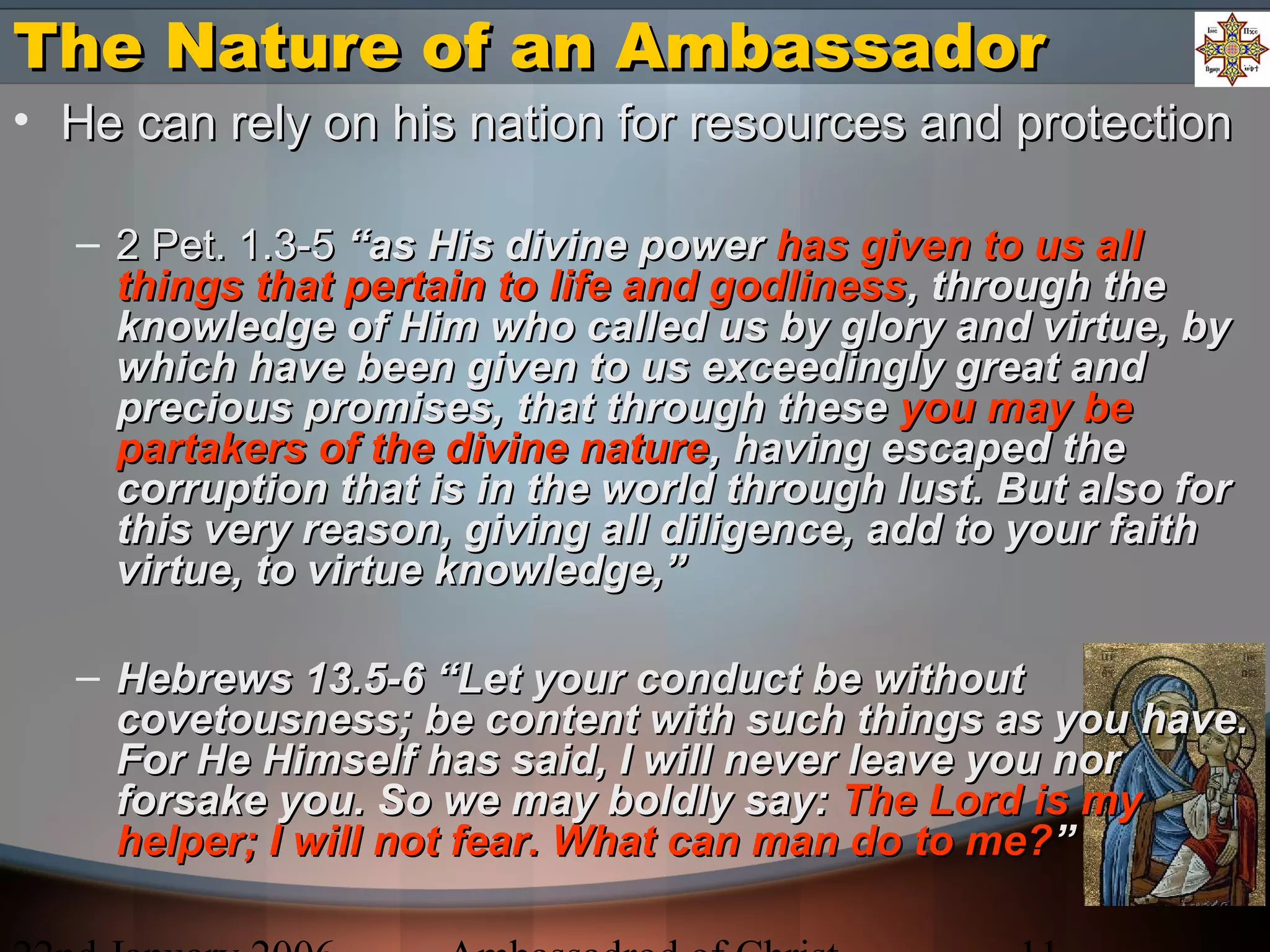 The Nature of an AmbassadorThe Nature of an Ambassador
• He can rely on his nation for resources and protectionHe can rely on his nation for resources and protection
– 2 Pet. 1.3-52 Pet. 1.3-5 “as His divine power“as His divine power has given to us allhas given to us all
things that pertain to life and godlinessthings that pertain to life and godliness, through the, through the
knowledge of Him who called us by glory and virtue, byknowledge of Him who called us by glory and virtue, by
which have been given to us exceedingly great andwhich have been given to us exceedingly great and
precious promises, that through theseprecious promises, that through these you may beyou may be
partakers of the divine naturepartakers of the divine nature, having escaped the, having escaped the
corruption that is in the world through lust. But also forcorruption that is in the world through lust. But also for
this very reason, giving all diligence, add to your faiththis very reason, giving all diligence, add to your faith
virtue, to virtue knowledge,”virtue, to virtue knowledge,”
– Hebrews 13.5-6 “Let your conduct be withoutHebrews 13.5-6 “Let your conduct be without
covetousness; be content with such things as you have.covetousness; be content with such things as you have.
For He Himself has said, I will never leave you norFor He Himself has said, I will never leave you nor
forsake you. So we may boldly say:forsake you. So we may boldly say: The Lord is myThe Lord is my
helper; I will not fear. What can man do to me?helper; I will not fear. What can man do to me?””
 